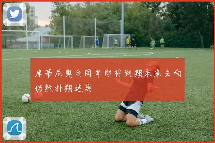 库蒂尼奥合同年即将到期未来去向仍然扑朔迷离