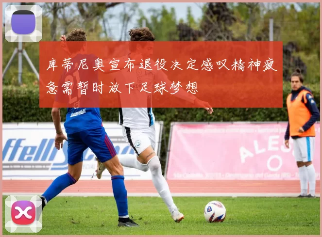 库蒂尼奥宣布退役决定感叹精神疲惫需暂时放下足球梦想