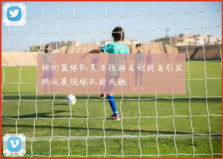 杭州篮球队灵活性排名创新高引发热议展现球队新风貌