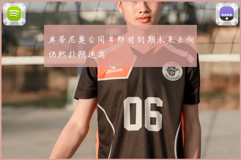 库蒂尼奥合同年即将到期未来去向仍然扑朔迷离