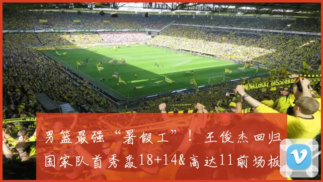 男篮最强“暑假工”！王俊杰回归国家队首秀轰18+14&高达11前场板