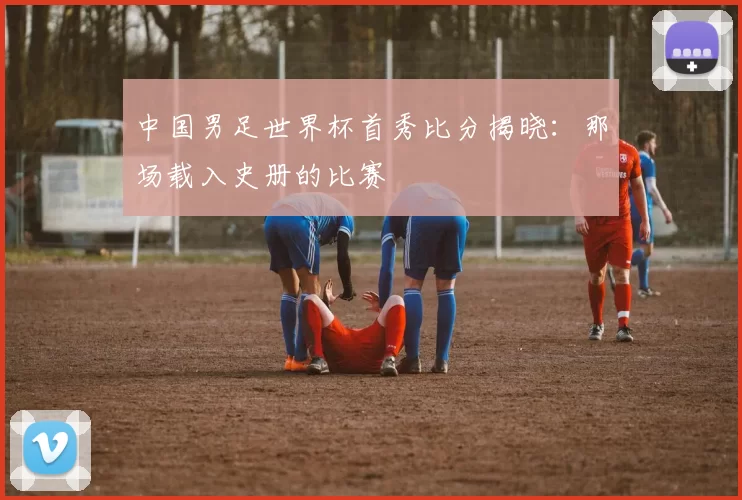 中国男足世界杯首秀比分揭晓：那场载入史册的比赛