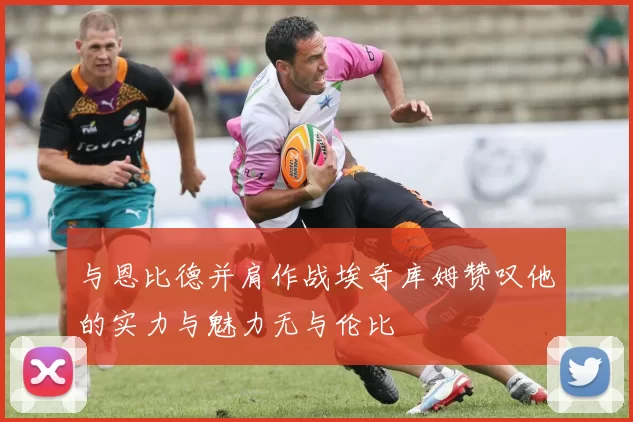 与恩比德并肩作战埃奇库姆赞叹他的实力与魅力无与伦比