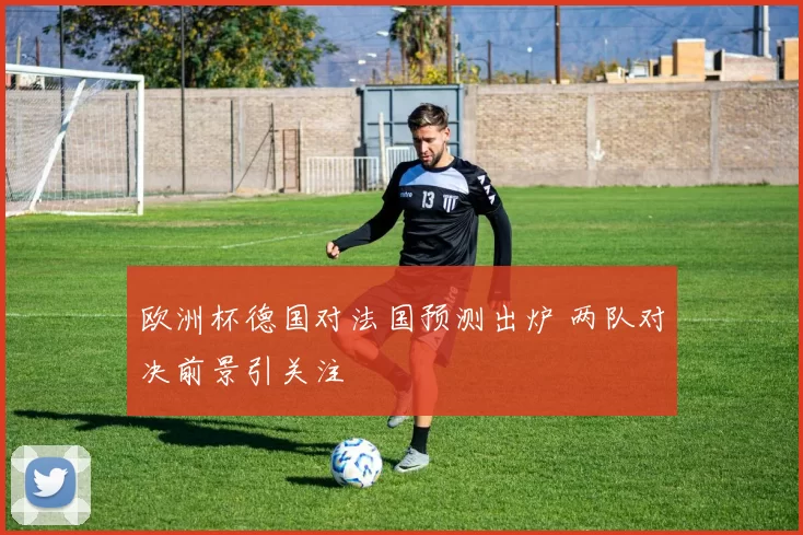 欧洲杯德国对法国预测出炉 两队对决前景引关注