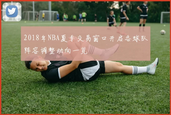 2018年NBA夏季交易窗口开启各球队阵容调整动向一览