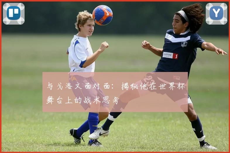 与戈洛文面对面：揭秘他在世界杯舞台上的战术思考