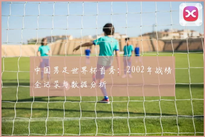 中国男足世界杯首秀：2002年战绩全记录与数据分析
