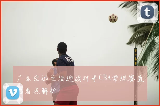 广东宏远主场迎战对手CBA常规赛直播看点解析