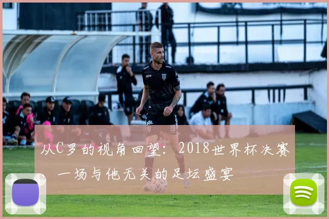 从C罗的视角回望：2018世界杯决赛，一场与他无关的足坛盛宴