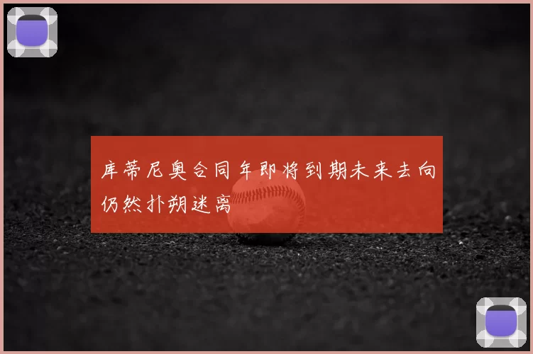 库蒂尼奥合同年即将到期未来去向仍然扑朔迷离