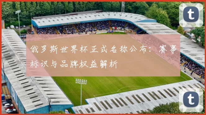 俄罗斯世界杯正式名称公布:赛事标识与品牌权益解析