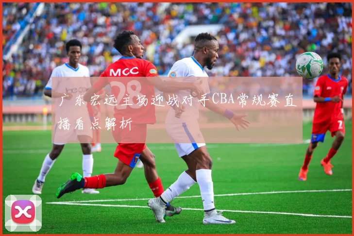广东宏远主场迎战对手CBA常规赛直播看点解析