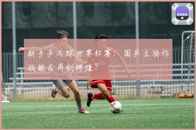 新乡乒乓球世界杯赛：国乒主场作战能否再创辉煌？