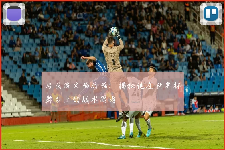 与戈洛文面对面：揭秘他在世界杯舞台上的战术思考
