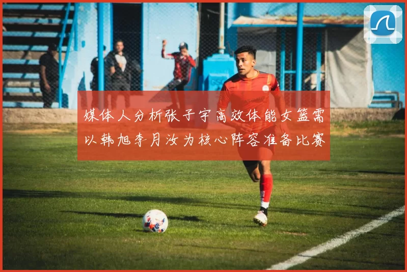 媒体人分析张子宇高效体能女篮需以韩旭李月汝为核心阵容准备比赛
