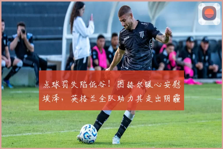 点球罚失陷低谷!图赫尔暖心安慰埃泽,英格兰全队助力其走出阴霾