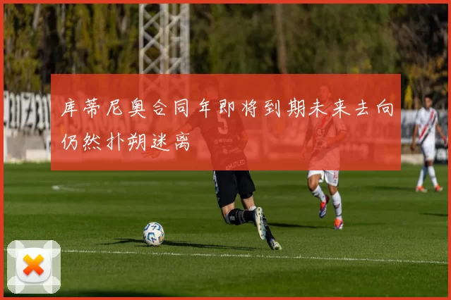 库蒂尼奥合同年即将到期未来去向仍然扑朔迷离
