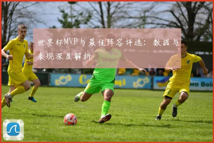 世界杯MVP与最佳阵容评选：数据与表现深度解析