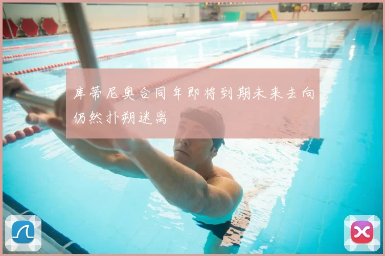 库蒂尼奥合同年即将到期未来去向仍然扑朔迷离