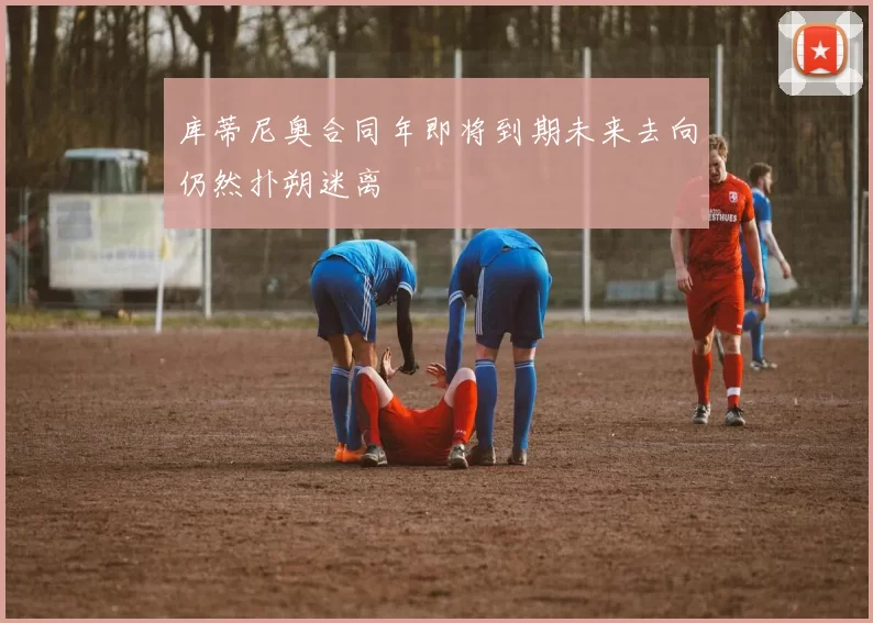 库蒂尼奥合同年即将到期未来去向仍然扑朔迷离