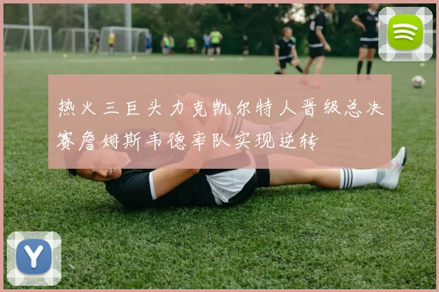 热火三巨头力克凯尔特人晋级总决赛詹姆斯韦德率队实现逆转