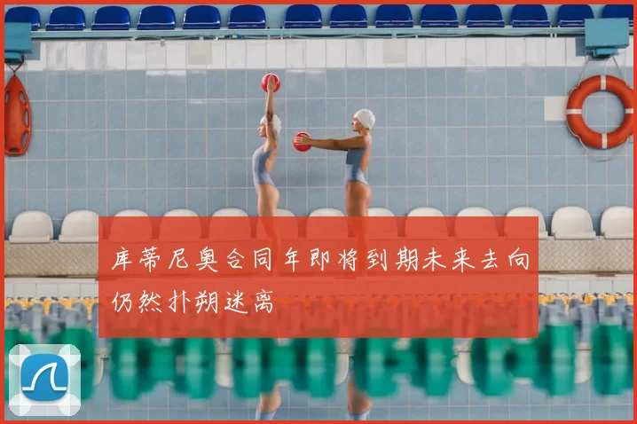 库蒂尼奥合同年即将到期未来去向仍然扑朔迷离