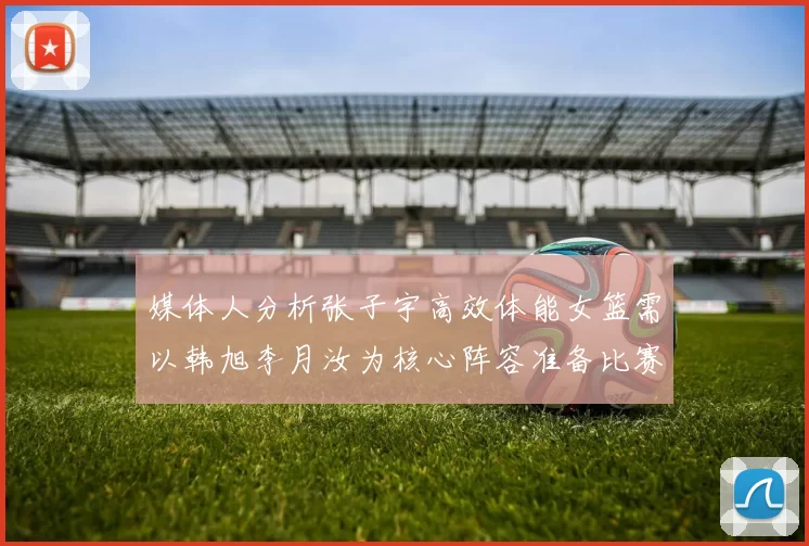 媒体人分析张子宇高效体能女篮需以韩旭李月汝为核心阵容准备比赛
