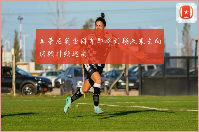 库蒂尼奥合同年即将到期未来去向仍然扑朔迷离