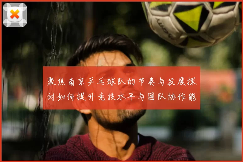 聚焦南京乒乓球队的节奏与发展探讨如何提升竞技水平与团队协作能力