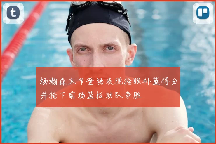 杨瀚森末节登场表现抢眼补篮得分并抢下前场篮板助队争胜