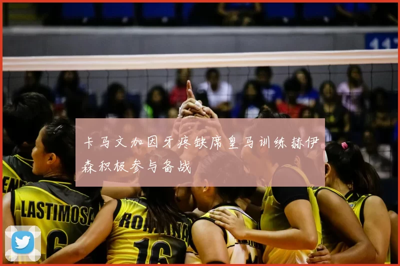 卡马文加因牙疼缺席皇马训练赫伊森积极参与备战