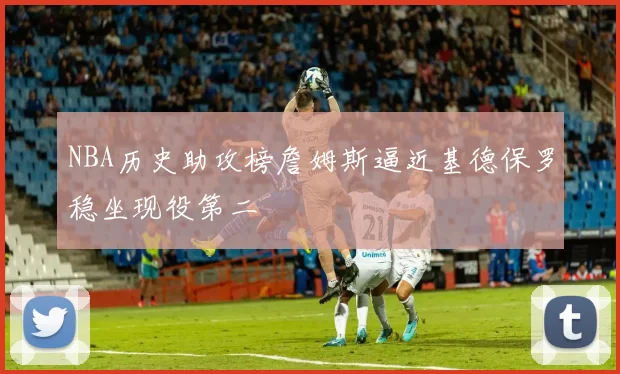 NBA历史助攻榜詹姆斯逼近基德保罗稳坐现役第二