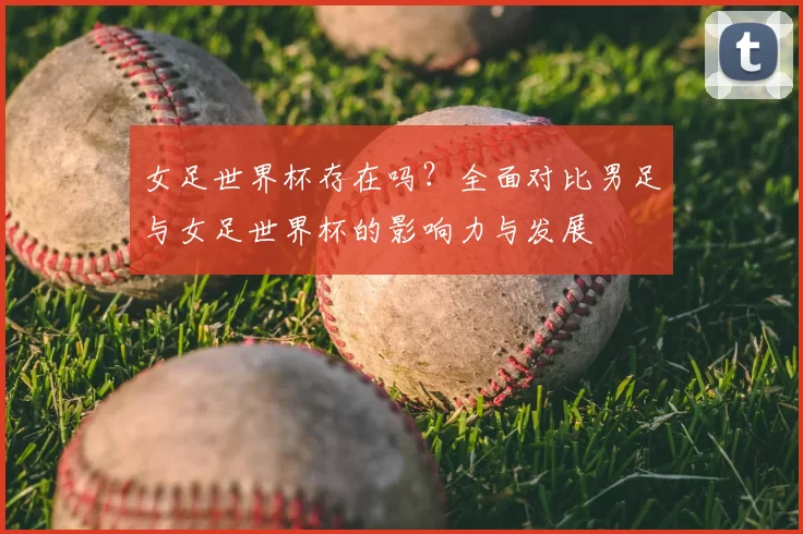 女足世界杯存在吗?全面对比男足与女足世界杯的影响力与发展