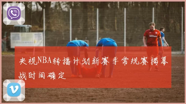 央视NBA转播计划新赛季常规赛揭幕战时间确定