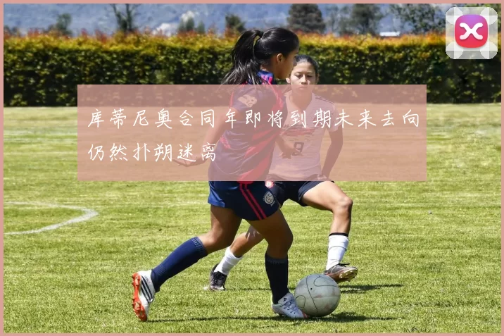 库蒂尼奥合同年即将到期未来去向仍然扑朔迷离