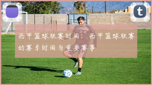 西甲篮球联赛时间：西甲篮球联赛的赛季时间与重要赛事