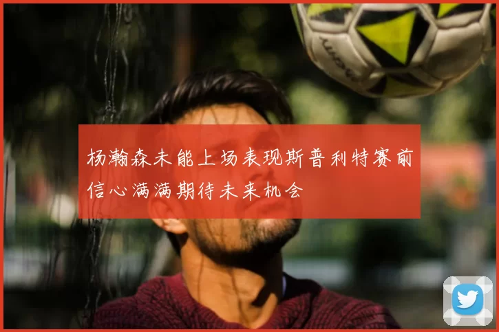 杨瀚森未能上场表现斯普利特赛前信心满满期待未来机会