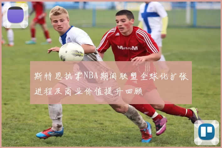 斯特恩执掌NBA期间联盟全球化扩张进程及商业价值提升回顾