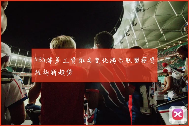 NBA球员工资排名变化揭示联盟薪资结构新趋势