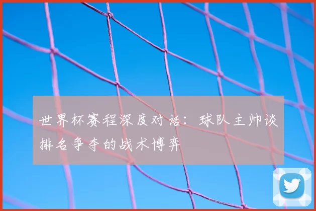 世界杯赛程深度对话：球队主帅谈排名争夺的战术博弈