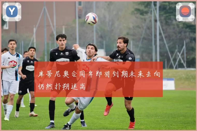 库蒂尼奥合同年即将到期未来去向仍然扑朔迷离
