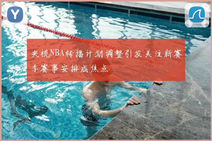 央视NBA转播计划调整引发关注新赛季赛事安排成焦点