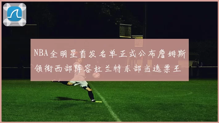 NBA全明星首发名单正式公布詹姆斯领衔西部阵容杜兰特东部当选票王