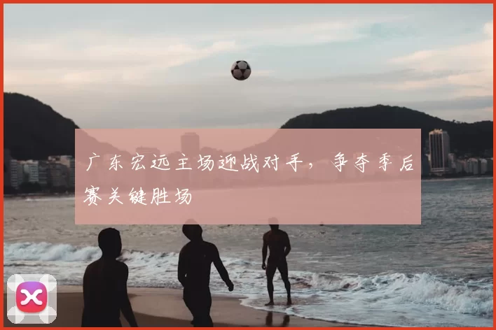 广东宏远主场迎战对手，争夺季后赛关键胜场