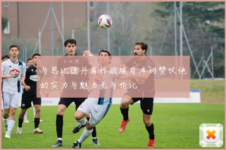 与恩比德并肩作战埃奇库姆赞叹他的实力与魅力无与伦比