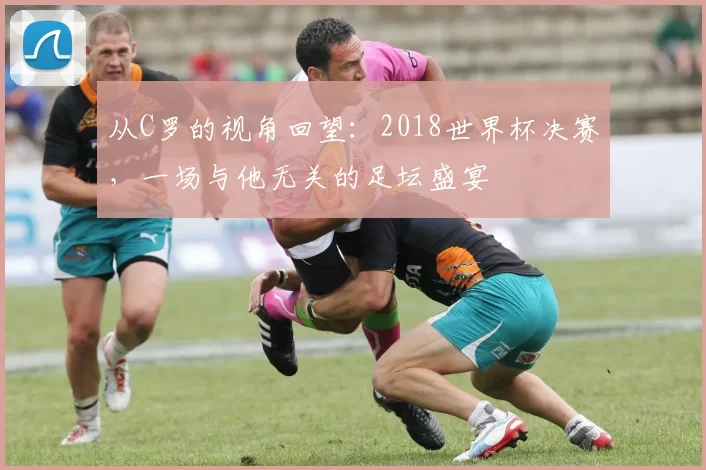 从C罗的视角回望：2018世界杯决赛，一场与他无关的足坛盛宴