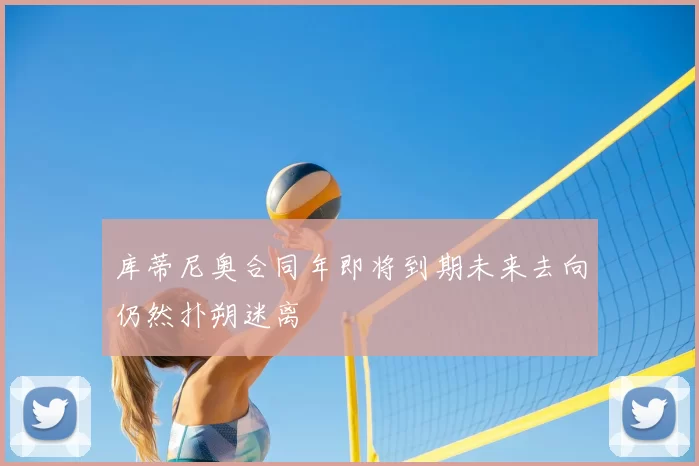 库蒂尼奥合同年即将到期未来去向仍然扑朔迷离
