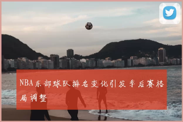 NBA东部球队排名变化引发季后赛格局调整