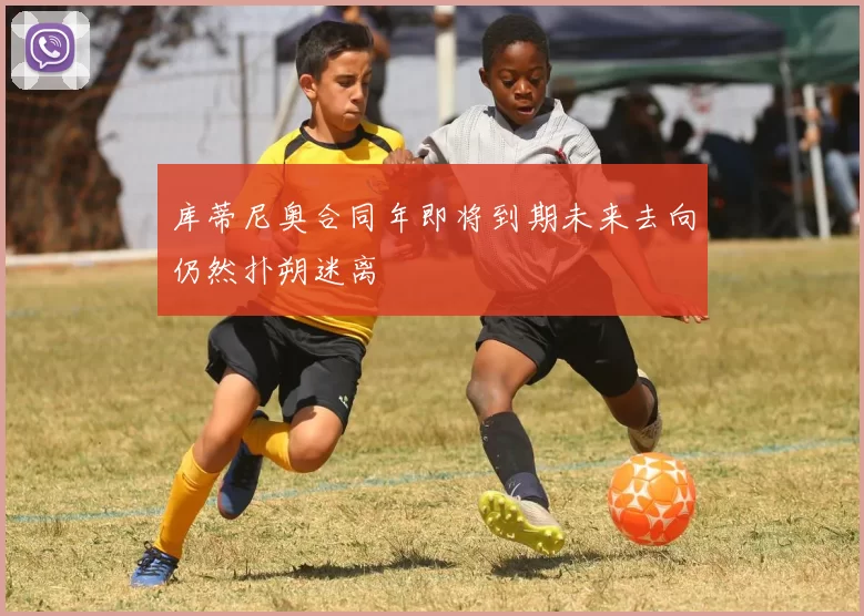 库蒂尼奥合同年即将到期未来去向仍然扑朔迷离