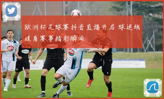 欧洲杯足球赛抖音直播开启 球迷线追看赛事精彩瞬间